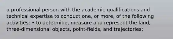 a professional person with the academic qualifications and technical expertise to conduct one, or more, of the following activities; • to determine, measure and represent the land, three-dimensional objects, point-fields, and trajectories;