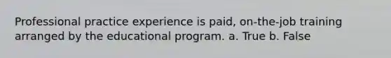 Professional practice experience is paid, on-the-job training arranged by the educational program. a. True b. False