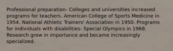 Professional preparation- Colleges and universities increased programs for teachers. American College of Sports Medicine in 1954. National Athletic Trainers' Association in 1950. Programs for individuals with disabilities- Special Olympics in 1968. Research grew in importance and became increasingly specialized.