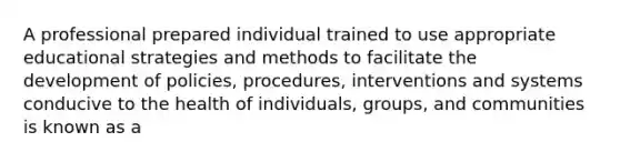 A professional prepared individual trained to use appropriate educational strategies and methods to facilitate the development of policies, procedures, interventions and systems conducive to the health of individuals, groups, and communities is known as a