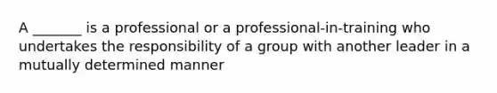 A _______ is a professional or a professional-in-training who undertakes the responsibility of a group with another leader in a mutually determined manner