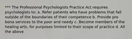 *** The Professional Psychologists Practice Act requires psychologists to: a. Refer patients who have problems that fall outside of the boundaries of their competence b. Provide pro bona services to the poor and needy c. Become members of the healing arts, for purposes limited to their scope of practice d. All the above