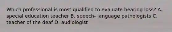 Which professional is most qualified to evaluate hearing loss? A. special education teacher B. speech- language pathologists C. teacher of the deaf D. audiologist