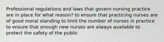 Professional regulations and laws that govern nursing practice are in place for what reason? to ensure that practicing nurses are of good moral standing to limit the number of nurses in practice to ensure that enough new nurses are always available to protect the safety of the public