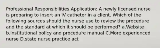 Professional Responsibilities Application: A newly licensed nurse is preparing to insert an iV catheter in a client. Which of the following sources should the nurse use to review the procedure and the standard at which it should be performed? a.Website b.institutional policy and procedure manual C.More experienced nurse D.state nurse practice act