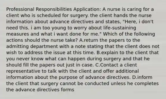 Professional Responsibilities Application: A nurse is caring for a client who is scheduled for surgery. the client hands the nurse information about advance directives and states, "Here, i don't need this. i am too young to worry about life‑sustaining measures and what i want done for me." Which of the following actions should the nurse take? A.return the papers to the admitting department with a note stating that the client does not wish to address the issue at this time. B.explain to the client that you never know what can happen during surgery and that he should fill the papers out just in case. C.Contact a client representative to talk with the client and offer additional information about the purpose of advance directives. D.inform the client that surgery cannot be conducted unless he completes the advance directives forms