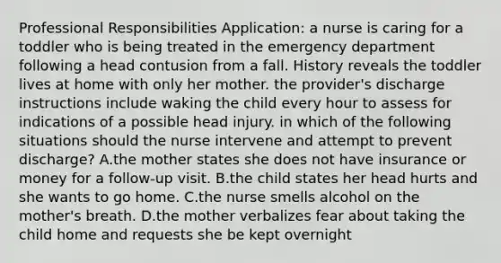 Professional Responsibilities Application: a nurse is caring for a toddler who is being treated in the emergency department following a head contusion from a fall. History reveals the toddler lives at home with only her mother. the provider's discharge instructions include waking the child every hour to assess for indications of a possible head injury. in which of the following situations should the nurse intervene and attempt to prevent discharge? A.the mother states she does not have insurance or money for a follow‑up visit. B.the child states her head hurts and she wants to go home. C.the nurse smells alcohol on the mother's breath. D.the mother verbalizes fear about taking the child home and requests she be kept overnight