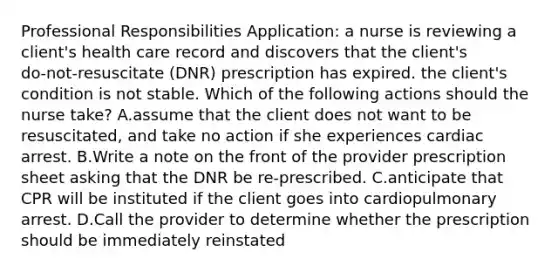 Professional Responsibilities Application: a nurse is reviewing a client's health care record and discovers that the client's do‑not‑resuscitate (DNR) prescription has expired. the client's condition is not stable. Which of the following actions should the nurse take? A.assume that the client does not want to be resuscitated, and take no action if she experiences cardiac arrest. B.Write a note on the front of the provider prescription sheet asking that the DNR be re-prescribed. C.anticipate that CPR will be instituted if the client goes into cardiopulmonary arrest. D.Call the provider to determine whether the prescription should be immediately reinstated