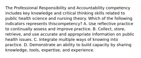 The Professional Responsibility and Accountability competency includes key knowledge and critical thinking skills related to public health science and nursing theory. Which of the following indicators represents this​competency? A. Use reflective practice to continually assess and improve practice. B. ​Collect, store,​ retrieve, and use accurate and appropriate information on public health issues. C. Integrate multiple ways of knowing into practice. D. Demonstrate an ability to build capacity by sharing​ knowledge, tools,​ expertise, and experience.