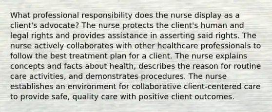 What professional responsibility does the nurse display as a client's advocate? The nurse protects the client's human and legal rights and provides assistance in asserting said rights. The nurse actively collaborates with other healthcare professionals to follow the best treatment plan for a client. The nurse explains concepts and facts about health, describes the reason for routine care activities, and demonstrates procedures. The nurse establishes an environment for collaborative client-centered care to provide safe, quality care with positive client outcomes.