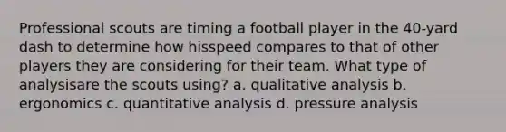 Professional scouts are timing a football player in the 40-yard dash to determine how hisspeed compares to that of other players they are considering for their team. What type of analysisare the scouts using? a. qualitative analysis b. ergonomics c. quantitative analysis d. pressure analysis