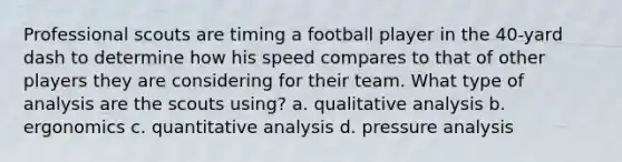 Professional scouts are timing a football player in the 40-yard dash to determine how his speed compares to that of other players they are considering for their team. What type of analysis are the scouts using? a. qualitative analysis b. ergonomics c. quantitative analysis d. pressure analysis