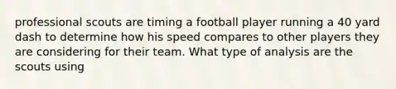 professional scouts are timing a football player running a 40 yard dash to determine how his speed compares to other players they are considering for their team. What type of analysis are the scouts using