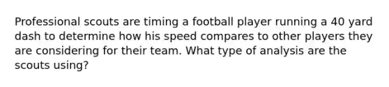 Professional scouts are timing a football player running a 40 yard dash to determine how his speed compares to other players they are considering for their team. What type of analysis are the scouts using?