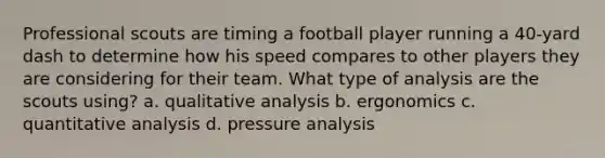 Professional scouts are timing a football player running a 40-yard dash to determine how his speed compares to other players they are considering for their team. What type of analysis are the scouts using? a. qualitative analysis b. ergonomics c. quantitative analysis d. pressure analysis