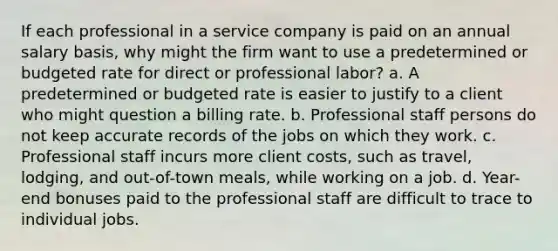 If each professional in a service company is paid on an annual salary basis, why might the firm want to use a predetermined or budgeted rate for direct or professional labor? a. A predetermined or budgeted rate is easier to justify to a client who might question a billing rate. b. Professional staff persons do not keep accurate records of the jobs on which they work. c. Professional staff incurs more client costs, such as travel, lodging, and out-of-town meals, while working on a job. d. Year-end bonuses paid to the professional staff are difficult to trace to individual jobs.