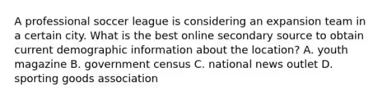 A professional soccer league is considering an expansion team in a certain city. What is the best online secondary source to obtain current demographic information about the location? A. youth magazine B. government census C. national news outlet D. sporting goods association