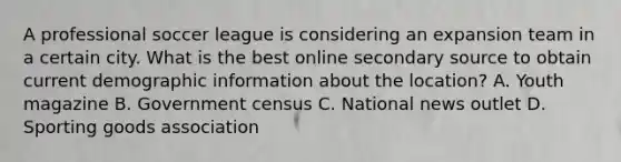 A professional soccer league is considering an expansion team in a certain city. What is the best online secondary source to obtain current demographic information about the location? A. Youth magazine B. Government census C. National news outlet D. Sporting goods association