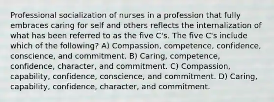 Professional socialization of nurses in a profession that fully embraces caring for self and others reflects the internalization of what has been referred to as the five C's. The five C's include which of the following? A) Compassion, competence, confidence, conscience, and commitment. B) Caring, competence, confidence, character, and commitment. C) Compassion, capability, confidence, conscience, and commitment. D) Caring, capability, confidence, character, and commitment.