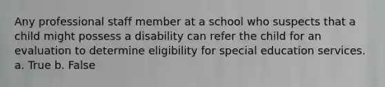 Any professional staff member at a school who suspects that a child might possess a disability can refer the child for an evaluation to determine eligibility for special education services. a. True b. False