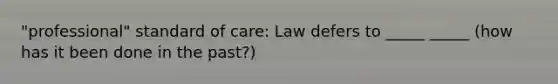 "professional" standard of care: Law defers to _____ _____ (how has it been done in the past?)