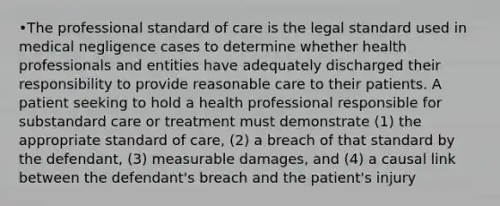 •The professional standard of care is the legal standard used in medical negligence cases to determine whether health professionals and entities have adequately discharged their responsibility to provide reasonable care to their patients. A patient seeking to hold a health professional responsible for substandard care or treatment must demonstrate (1) the appropriate standard of care, (2) a breach of that standard by the defendant, (3) measurable damages, and (4) a causal link between the defendant's breach and the patient's injury