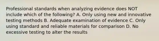 Professional standards when analyzing evidence does NOT include which of the following? A. Only using new and innovative testing methods B. Adequate examination of evidence C. Only using standard and reliable materials for comparison D. No excessive testing to alter the results