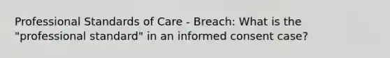 Professional Standards of Care - Breach: What is the "professional standard" in an informed consent case?