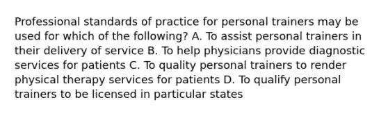 Professional standards of practice for personal trainers may be used for which of the following? A. To assist personal trainers in their delivery of service B. To help physicians provide diagnostic services for patients C. To quality personal trainers to render physical therapy services for patients D. To qualify personal trainers to be licensed in particular states