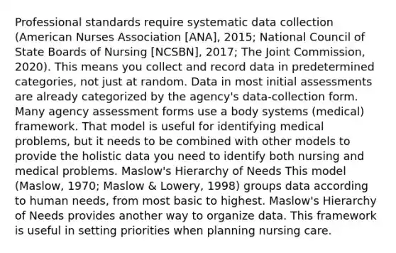 Professional standards require systematic data collection (American Nurses Association [ANA], 2015; National Council of State Boards of Nursing [NCSBN], 2017; The Joint Commission, 2020). This means you collect and record data in predetermined categories, not just at random. Data in most initial assessments are already categorized by the agency's data-collection form. Many agency assessment forms use a body systems (medical) framework. That model is useful for identifying medical problems, but it needs to be combined with other models to provide the holistic data you need to identify both nursing and medical problems. Maslow's Hierarchy of Needs This model (Maslow, 1970; Maslow & Lowery, 1998) groups data according to human needs, from most basic to highest. Maslow's Hierarchy of Needs provides another way to organize data. This framework is useful in setting priorities when planning nursing care.