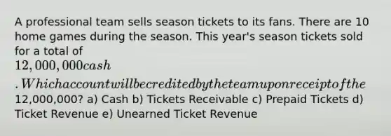 A professional team sells season tickets to its fans. There are 10 home games during the season. This year's season tickets sold for a total of 12,000,000 cash. Which account will be credited by the team upon receipt of the12,000,000? a) Cash b) Tickets Receivable c) Prepaid Tickets d) Ticket Revenue e) Unearned Ticket Revenue