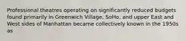 Professional theatres operating on significantly reduced budgets found primarily in Greenwich Village, SoHo, and upper East and West sides of Manhattan became collectively known in the 1950s as