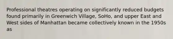 Professional theatres operating on significantly reduced budgets found primarily in Greenwich Village, SoHo, and upper East and West sides of Manhattan became collectively known in the 1950s as