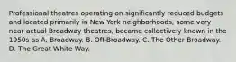 Professional theatres operating on significantly reduced budgets and located primarily in New York neighborhoods, some very near actual Broadway theatres, became collectively known in the 1950s as A. Broadway. B. Off-Broadway. C. The Other Broadway. D. The Great White Way.