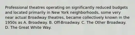 Professional theatres operating on significantly reduced budgets and located primarily in New York neighborhoods, some very near actual Broadway theatres, became collectively known in the 1950s as A. Broadway. B. Off-Broadway. C. The Other Broadway. D. The Great White Way.