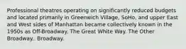 Professional theatres operating on significantly reduced budgets and located primarily in Greenwich Village, SoHo, and upper East and West sides of Manhattan became collectively known in the 1950s as Off-Broadway. The Great White Way. The Other Broadway.. Broadway.