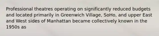 Professional theatres operating on significantly reduced budgets and located primarily in Greenwich Village, SoHo, and upper East and West sides of Manhattan became collectively known in the 1950s as