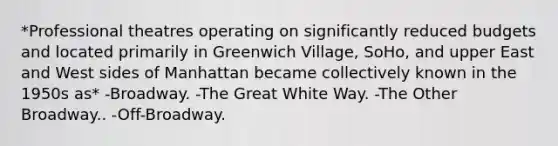 *Professional theatres operating on significantly reduced budgets and located primarily in Greenwich Village, SoHo, and upper East and West sides of Manhattan became collectively known in the 1950s as* -Broadway. -The Great White Way. -The Other Broadway.. -Off-Broadway.