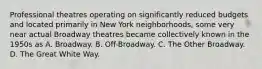 Professional theatres operating on significantly reduced budgets and located primarily in New York neighborhoods, some very near actual Broadway theatres became collectively known in the 1950s as A. Broadway. B. Off-Broadway. C. The Other Broadway. D. The Great White Way.