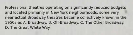 Professional theatres operating on significantly reduced budgets and located primarily in New York neighborhoods, some very near actual Broadway theatres became collectively known in the 1950s as A. Broadway. B. Off-Broadway. C. The Other Broadway. D. The Great White Way.