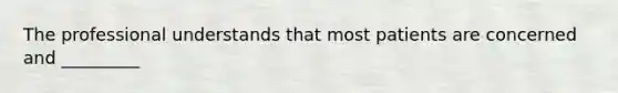 The professional understands that most patients are concerned and _________