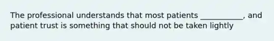 The professional understands that most patients ___________, and patient trust is something that should not be taken lightly