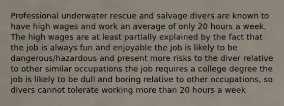 Professional underwater rescue and salvage divers are known to have high wages and work an average of only 20 hours a week. The high wages are at least partially explained by the fact that the job is always fun and enjoyable the job is likely to be dangerous/hazardous and present more risks to the diver relative to other similar occupations the job requires a college degree the job is likely to be dull and boring relative to other occupations, so divers cannot tolerate working more than 20 hours a week