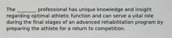 The ________ professional has unique knowledge and insight regarding optimal athletic function and can serve a vital role during the final stages of an advanced rehabilitation program by preparing the athlete for a return to competition.