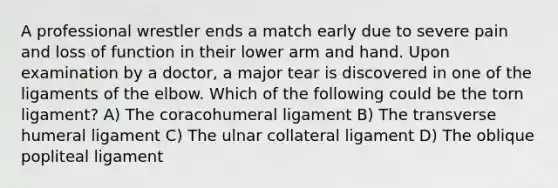 A professional wrestler ends a match early due to severe pain and loss of function in their lower arm and hand. Upon examination by a doctor, a major tear is discovered in one of the ligaments of the elbow. Which of the following could be the torn ligament? A) The coracohumeral ligament B) The transverse humeral ligament C) The ulnar collateral ligament D) The oblique popliteal ligament