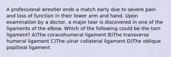 A professional wrestler ends a match early due to severe pain and loss of function in their lower arm and hand. Upon examination by a doctor, a major tear is discovered in one of the ligaments of the elbow. Which of the following could be the torn ligament? A)The coracohumeral ligament B)The transverse humeral ligament C)The ulnar collateral ligament D)The oblique popliteal ligament