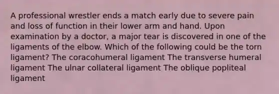 A professional wrestler ends a match early due to severe pain and loss of function in their lower arm and hand. Upon examination by a doctor, a major tear is discovered in one of the ligaments of the elbow. Which of the following could be the torn ligament? The coracohumeral ligament The transverse humeral ligament The ulnar collateral ligament The oblique popliteal ligament