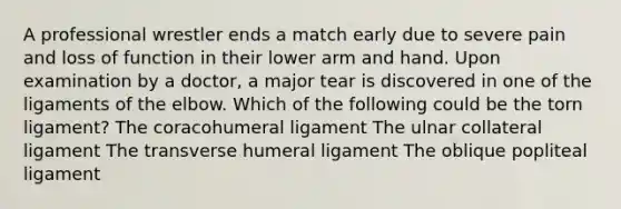 A professional wrestler ends a match early due to severe pain and loss of function in their lower arm and hand. Upon examination by a doctor, a major tear is discovered in one of the ligaments of the elbow. Which of the following could be the torn ligament? The coracohumeral ligament The ulnar collateral ligament The transverse humeral ligament The oblique popliteal ligament