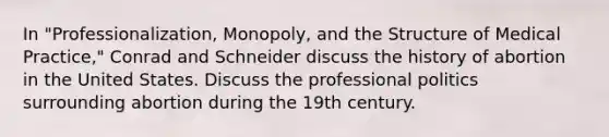 In "Professionalization, Monopoly, and the Structure of Medical Practice," Conrad and Schneider discuss the history of abortion in the United States. Discuss the professional politics surrounding abortion during the 19th century.