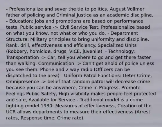 - Professionalize and sever the tie to politics. August Vollmer father of policing and Criminal Justice as an academic discipline. - Education: Jobs and promotions are based on performance tests. Public service -> Civil Service Test. Professionalize based on what you know, not what or who you do. - Department Structure: Military principles to bring uniformity and discipline. Rank, drill, effectiveness and efficiency. Specialized Units (Robbery, homicide, drugs, VICE, juvenile). - Technology: Transportation -> Car, tell you where to go and get there faster than walking. Communication -> Can't get ahold of police unless you see them. Phone and 2 way radio (Officers can be dispatched to the area) - Uniform Patrol Functions: Deter Crime, Omnipresence -> belief that random patrol will decrease crime because you can be anywhere, Crime in Progress, Promote Feelings Public Safety, High visibility makes people feel protected and safe, Available for Service - Traditional model is a crime fighting model 1930: Measures of effectiveness, Creation of the UCR allows departments to measure their effectiveness (Arrest rates, Response time, Crime rate).